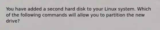 You have added a second hard disk to your Linux system. Which of the following commands will allow you to partition the new drive?