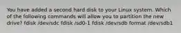 You have added a second hard disk to your Linux system. Which of the following commands will allow you to partition the new drive? fdisk /dev/sdc fdisk /sd0-1 fdisk /dev/sdb format /dev/sdb1