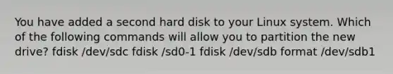 You have added a second hard disk to your Linux system. Which of the following commands will allow you to partition the new drive? fdisk /dev/sdc fdisk /sd0-1 fdisk /dev/sdb format /dev/sdb1