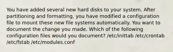 You have added several new hard disks to your system. After partitioning and formatting, you have modified a configuration file to mount these new file systems automatically. You want to document the change you made. Which of the following configuration files would you document? /etc/inittab /etc/crontab /etc/fstab /etc/modules.conf