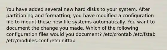 You have added several new hard disks to your system. After partitioning and formatting, you have modified a configuration file to mount these new file systems automatically. You want to document the change you made. Which of the following configuration files would you document? /etc/crontab /etc/fstab /etc/modules.conf /etc/inittab