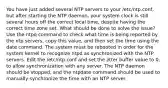 You have just added several NTP servers to your /etc/ntp.conf, but after starting the NTP daemon, your system clock is still several hours off the correct local time, despite having the correct time zone set. What should be done to solve the issue? Use the ntpq command to check what time is being reported by the ntp servers, copy this value, and then set the time using the date command. The system must be rebooted in order for the system kernel to recognize ntpd as synchronized with the NTP servers. Edit the /etc/ntp.conf and set the jitter buffer value to 0, to allow synchronization with any server. The NTP daemon should be stopped, and the ntpdate command should be used to manually synchronize the time with an NTP server.