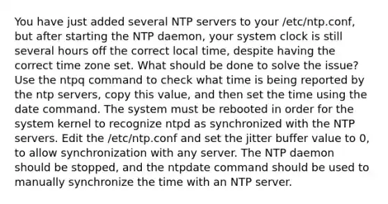 You have just added several NTP servers to your /etc/ntp.conf, but after starting the NTP daemon, your system clock is still several hours off the correct local time, despite having the correct time zone set. What should be done to solve the issue? Use the ntpq command to check what time is being reported by the ntp servers, copy this value, and then set the time using the date command. The system must be rebooted in order for the system kernel to recognize ntpd as synchronized with the NTP servers. Edit the /etc/ntp.conf and set the jitter buffer value to 0, to allow synchronization with any server. The NTP daemon should be stopped, and the ntpdate command should be used to manually synchronize the time with an NTP server.