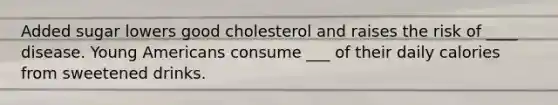 Added sugar lowers good cholesterol and raises the risk of ____ disease. Young Americans consume ___ of their daily calories from sweetened drinks.