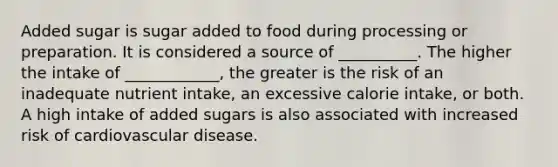 Added sugar is sugar added to food during processing or preparation. It is considered a source of __________. The higher the intake of ____________, the greater is the risk of an inadequate nutrient intake, an excessive calorie intake, or both. A high intake of added sugars is also associated with increased risk of cardiovascular disease.