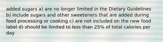 added sugars a) are no longer limited in the Dietary Guidelines b) include sugars and other sweeteners that are added during food processing or cooking c) are not included on the new food label d) should be limited to less than 25% of total calories per day