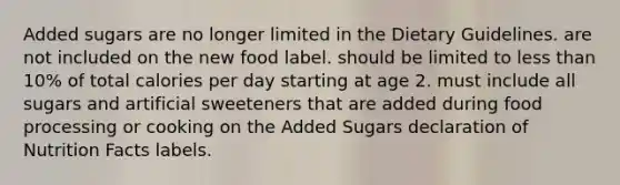 Added sugars are no longer limited in the Dietary Guidelines. are not included on the new food label. should be limited to less than 10% of total calories per day starting at age 2. must include all sugars and artificial sweeteners that are added during food processing or cooking on the Added Sugars declaration of Nutrition Facts labels.