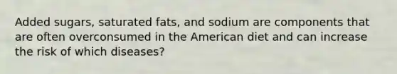 Added sugars, saturated fats, and sodium are components that are often overconsumed in the American diet and can increase the risk of which diseases?