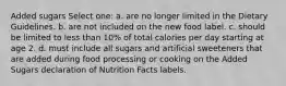 Added sugars Select one: a. are no longer limited in the Dietary Guidelines. b. are not included on the new food label. c. should be limited to less than 10% of total calories per day starting at age 2. d. must include all sugars and artificial sweeteners that are added during food processing or cooking on the Added Sugars declaration of Nutrition Facts labels.