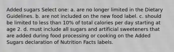 Added sugars Select one: a. are no longer limited in the Dietary Guidelines. b. are not included on the new food label. c. should be limited to less than 10% of total calories per day starting at age 2. d. must include all sugars and artificial sweeteners that are added during food processing or cooking on the Added Sugars declaration of Nutrition Facts labels.