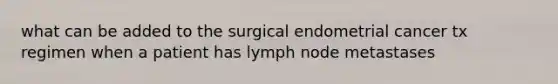 what can be added to the surgical endometrial cancer tx regimen when a patient has lymph node metastases