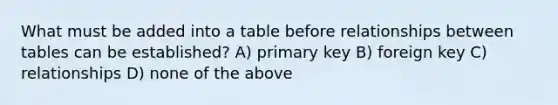 What must be added into a table before relationships between tables can be established? A) primary key B) foreign key C) relationships D) none of the above