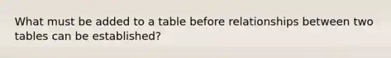 What must be added to a table before relationships between two tables can be established?