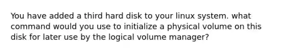 You have added a third hard disk to your linux system. what command would you use to initialize a physical volume on this disk for later use by the logical volume manager?