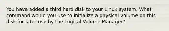 You have added a third hard disk to your Linux system. What command would you use to initialize a physical volume on this disk for later use by the Logical Volume Manager?