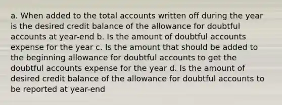 a. When added to the total accounts written off during the year is the desired credit balance of the allowance for doubtful accounts at year-end b. Is the amount of doubtful accounts expense for the year c. Is the amount that should be added to the beginning allowance for doubtful accounts to get the doubtful accounts expense for the year d. Is the amount of desired credit balance of the allowance for doubtful accounts to be reported at year-end