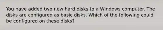 You have added two new hard disks to a Windows computer. The disks are configured as basic disks. Which of the following could be configured on these disks?