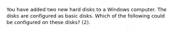 You have added two new hard disks to a Windows computer. The disks are configured as basic disks. Which of the following could be configured on these disks? (2).