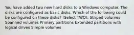 You have added two new hard disks to a Windows computer. The disks are configured as basic disks. Which of the following could be configured on these disks? (Select TWO). Striped volumes Spanned volumes Primary partitions Extended partitions with logical drives Simple volumes