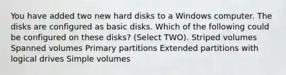 You have added two new hard disks to a Windows computer. The disks are configured as basic disks. Which of the following could be configured on these disks? (Select TWO). Striped volumes Spanned volumes Primary partitions Extended partitions with logical drives Simple volumes