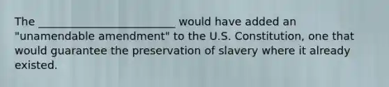 The _________________________ would have added an "unamendable amendment" to the U.S. Constitution, one that would guarantee the preservation of slavery where it already existed.