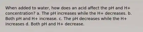 When added to water, how does an acid affect the pH and H+ concentration? a. The pH increases while the H+ decreases. b. Both pH and H+ increase. c. The pH decreases while the H+ increases d. Both pH and H+ decrease.