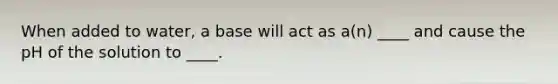 When added to water, a base will act as a(n) ____ and cause the pH of the solution to ____.