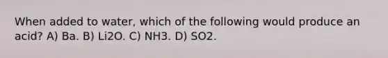 When added to water, which of the following would produce an acid? A) Ba. B) Li2O. C) NH3. D) SO2.