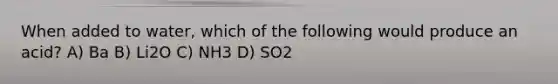 When added to water, which of the following would produce an acid? A) Ba B) Li2O C) NH3 D) SO2