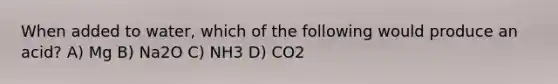 When added to water, which of the following would produce an acid? A) Mg B) Na2O C) NH3 D) CO2