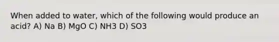 When added to water, which of the following would produce an acid? A) Na B) MgO C) NH3 D) SO3