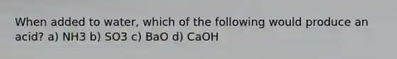 When added to water, which of the following would produce an acid? a) NH3 b) SO3 c) BaO d) CaOH