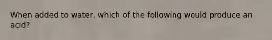 When added to water, which of the following would produce an acid?