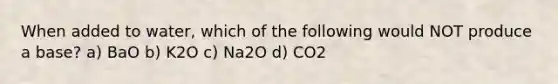 When added to water, which of the following would NOT produce a base? a) BaO b) K2O c) Na2O d) CO2