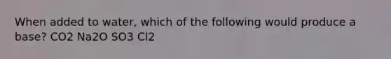 When added to water, which of the following would produce a base? CO2 Na2O SO3 Cl2