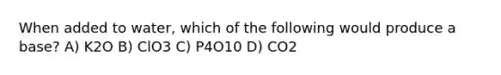 When added to water, which of the following would produce a base? A) K2O B) ClO3 C) P4O10 D) CO2