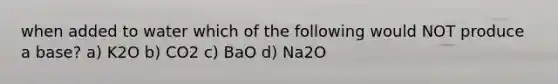 when added to water which of the following would NOT produce a base? a) K2O b) CO2 c) BaO d) Na2O