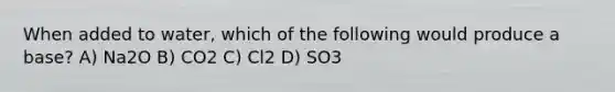 When added to water, which of the following would produce a base? A) Na2O B) CO2 C) Cl2 D) SO3