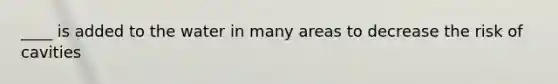 ____ is added to the water in many areas to decrease the risk of cavities