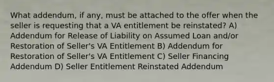 What addendum, if any, must be attached to the offer when the seller is requesting that a VA entitlement be reinstated? A) Addendum for Release of Liability on Assumed Loan and/or Restoration of Seller's VA Entitlement B) Addendum for Restoration of Seller's VA Entitlement C) Seller Financing Addendum D) Seller Entitlement Reinstated Addendum