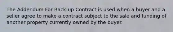 The Addendum For Back-up Contract is used when a buyer and a seller agree to make a contract subject to the sale and funding of another property currently owned by the buyer.