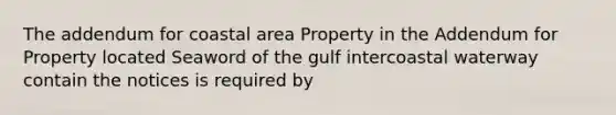 The addendum for coastal area Property in the Addendum for Property located Seaword of the gulf intercoastal waterway contain the notices is required by