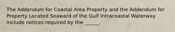 The Addendum for Coastal Area Property and the Addendum for Property Located Seaward of the Gulf Intracoastal Waterway include notices required by the ______.