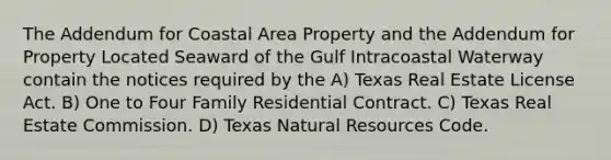 The Addendum for Coastal Area Property and the Addendum for Property Located Seaward of the Gulf Intracoastal Waterway contain the notices required by the A) Texas Real Estate License Act. B) One to Four Family Residential Contract. C) Texas Real Estate Commission. D) Texas Natural Resources Code.