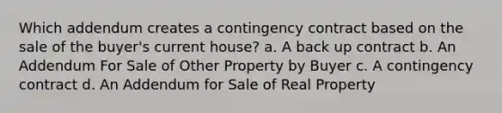 Which addendum creates a contingency contract based on the sale of the buyer's current house? a. A back up contract b. An Addendum For Sale of Other Property by Buyer c. A contingency contract d. An Addendum for Sale of Real Property