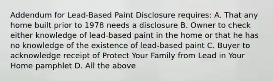 Addendum for Lead-Based Paint Disclosure requires: A. That any home built prior to 1978 needs a disclosure B. Owner to check either knowledge of lead-based paint in the home or that he has no knowledge of the existence of lead-based paint C. Buyer to acknowledge receipt of Protect Your Family from Lead in Your Home pamphlet D. All the above