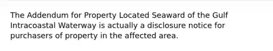 The Addendum for Property Located Seaward of the Gulf Intracoastal Waterway is actually a disclosure notice for purchasers of property in the affected area.