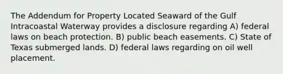 The Addendum for Property Located Seaward of the Gulf Intracoastal Waterway provides a disclosure regarding A) federal laws on beach protection. B) public beach easements. C) State of Texas submerged lands. D) federal laws regarding on oil well placement.