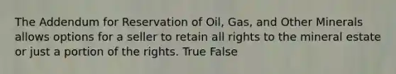 The Addendum for Reservation of Oil, Gas, and Other Minerals allows options for a seller to retain all rights to the mineral estate or just a portion of the rights. True False