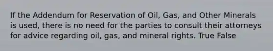 If the Addendum for Reservation of Oil, Gas, and Other Minerals is used, there is no need for the parties to consult their attorneys for advice regarding oil, gas, and mineral rights. True False